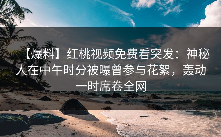 【爆料】红桃视频免费看突发：神秘人在中午时分被曝曾参与花絮，轰动一时席卷全网