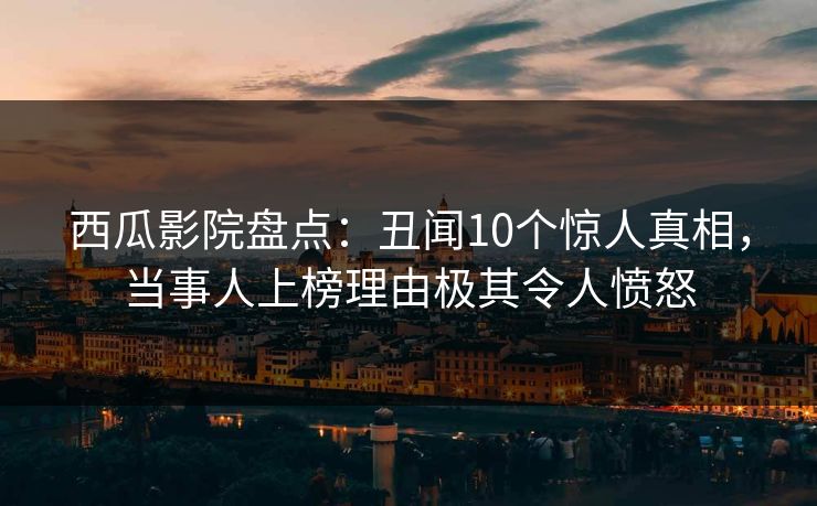 西瓜影院盘点：丑闻10个惊人真相，当事人上榜理由极其令人愤怒