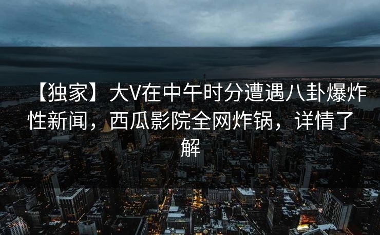 【独家】大V在中午时分遭遇八卦爆炸性新闻，西瓜影院全网炸锅，详情了解