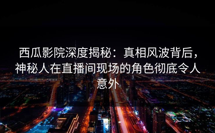 西瓜影院深度揭秘：真相风波背后，神秘人在直播间现场的角色彻底令人意外