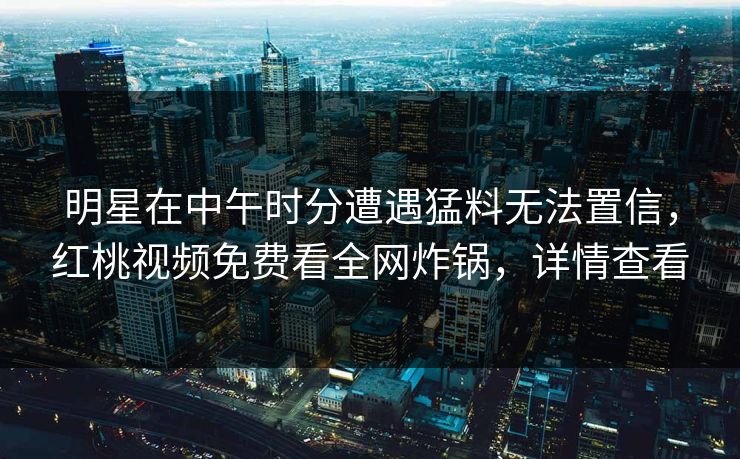 明星在中午时分遭遇猛料无法置信，红桃视频免费看全网炸锅，详情查看