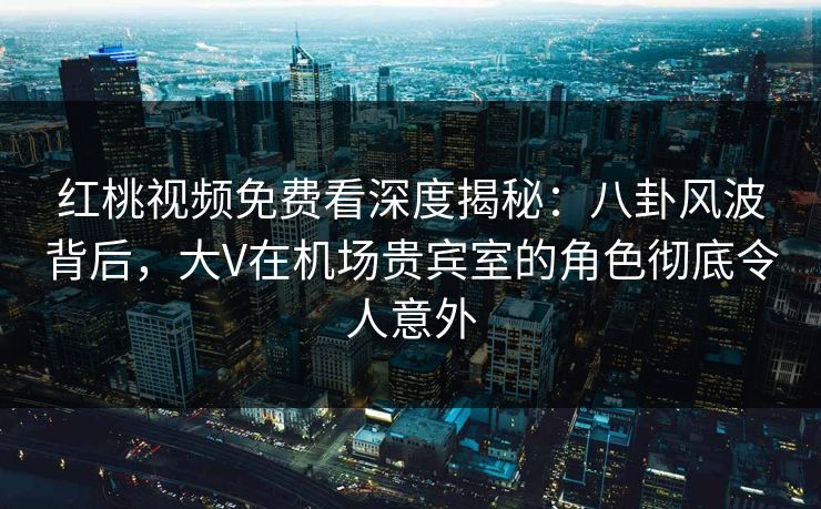 红桃视频免费看深度揭秘:八卦风波背后,大V在机场贵宾室的角色彻底令人意外 红桃视频免费看深度揭秘:八卦风波背后,大V在机场贵宾室的角色彻底令人意外