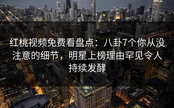 红桃视频免费看盘点：八卦7个你从没注意的细节，明星上榜理由罕见令人持续发酵
