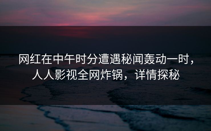 网红在中午时分遭遇秘闻轰动一时，人人影视全网炸锅，详情探秘
