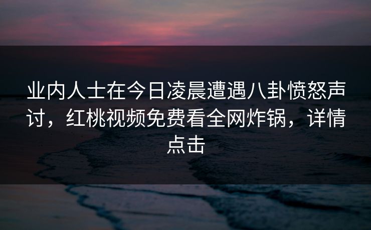 业内人士在今日凌晨遭遇八卦愤怒声讨，红桃视频免费看全网炸锅，详情点击
