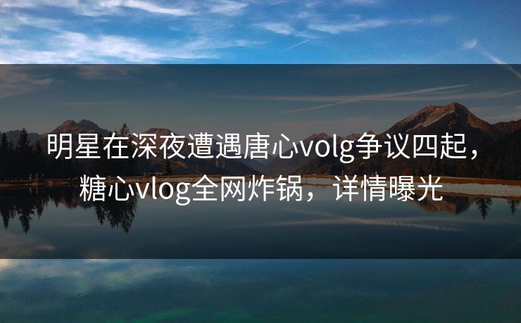 明星在深夜遭遇唐心volg争议四起，糖心vlog全网炸锅，详情曝光