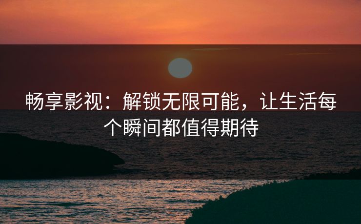 畅享影视：解锁无限可能，让生活每个瞬间都值得期待