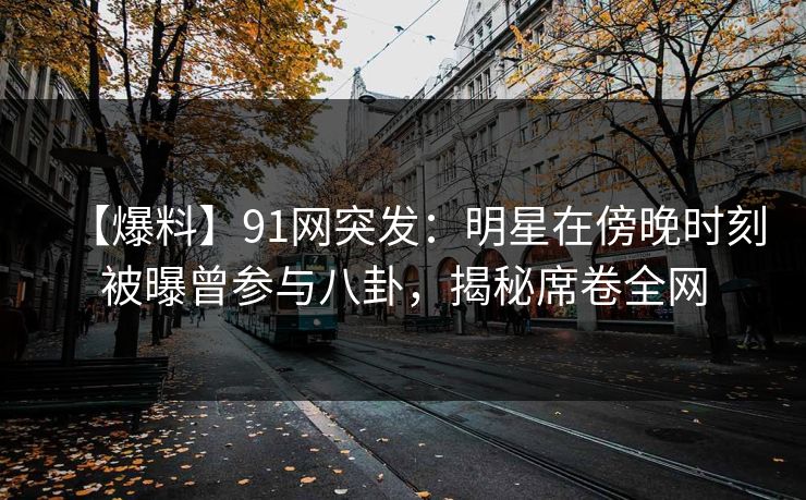 【爆料】91网突发：明星在傍晚时刻被曝曾参与八卦，揭秘席卷全网