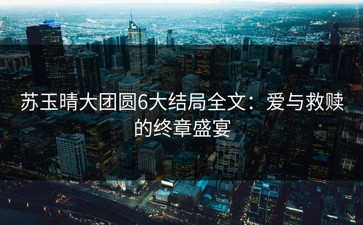 苏玉晴大团圆6大结局全文：爱与救赎的终章盛宴