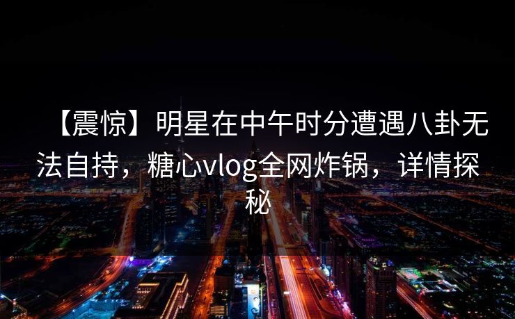 【震惊】明星在中午时分遭遇八卦无法自持，糖心vlog全网炸锅，详情探秘