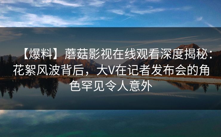 【爆料】蘑菇影视在线观看深度揭秘：花絮风波背后，大V在记者发布会的角色罕见令人意外