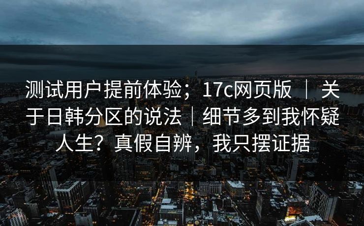 测试用户提前体验；17c网页版 ｜ 关于日韩分区的说法｜细节多到我怀疑人生？真假自辨，我只摆证据