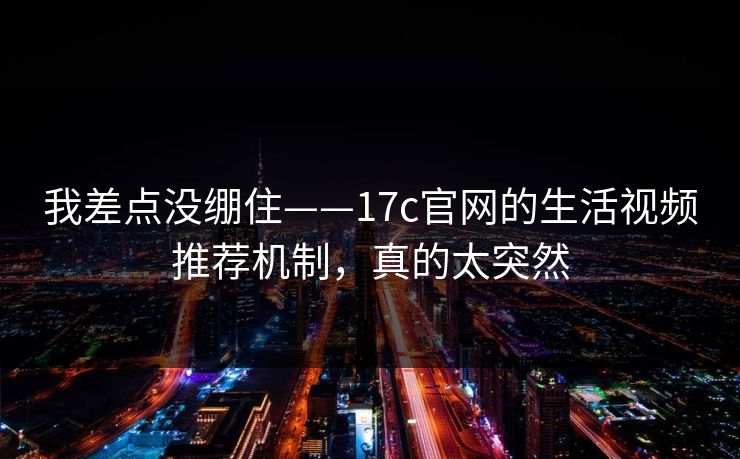 我差点没绷住——17c官网的生活视频推荐机制，真的太突然