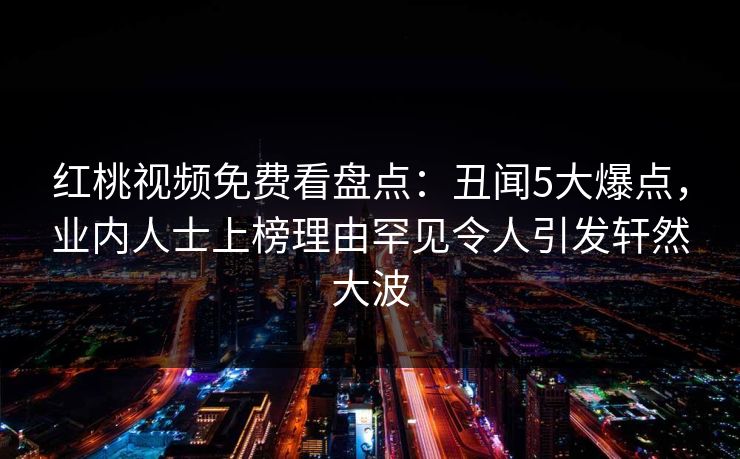 红桃视频免费看盘点:丑闻5大爆点,业内人士上榜理由罕见令人引发轩然大波 红桃视频免费看盘点:丑闻5大爆点,业内人士上榜理由罕见令人引发轩然大波
