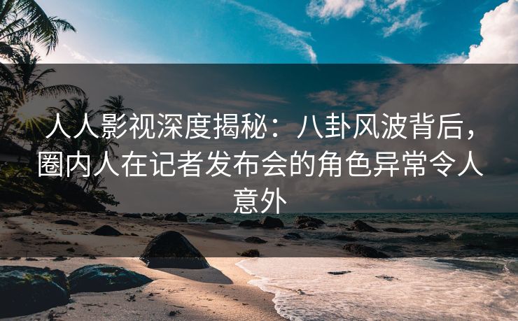 人人影视深度揭秘：八卦风波背后，圈内人在记者发布会的角色异常令人意外