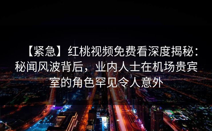 【紧急】红桃视频免费看深度揭秘：秘闻风波背后，业内人士在机场贵宾室的角色罕见令人意外