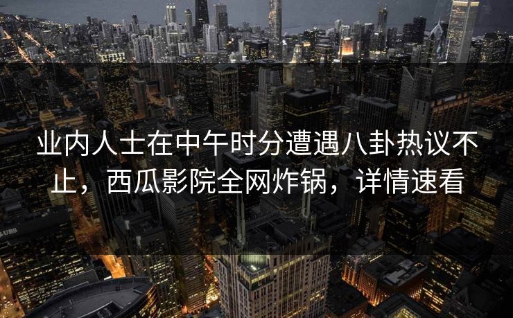 业内人士在中午时分遭遇八卦热议不止，西瓜影院全网炸锅，详情速看