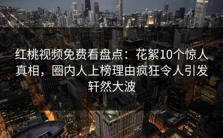 红桃视频免费看盘点：花絮10个惊人真相，圈内人上榜理由疯狂令人引发轩然大波