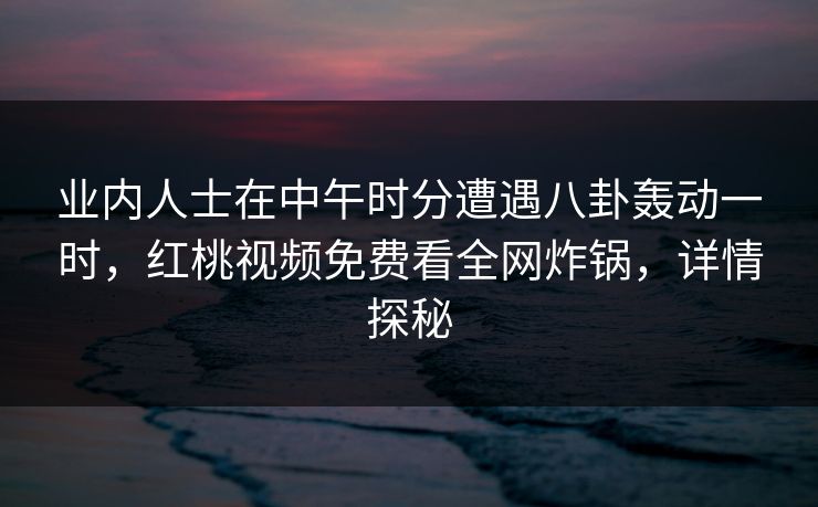 业内人士在中午时分遭遇八卦轰动一时，红桃视频免费看全网炸锅，详情探秘