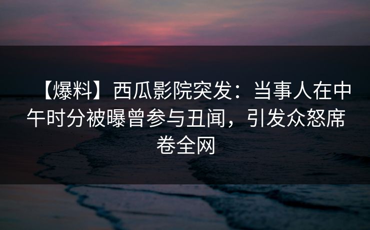 【爆料】西瓜影院突发：当事人在中午时分被曝曾参与丑闻，引发众怒席卷全网