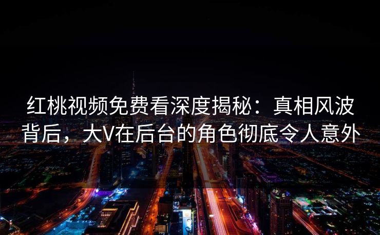 红桃视频免费看深度揭秘:真相风波背后,大V在后台的角色彻底令人意外 红桃视频免费看深度揭秘:真相风波背后,大V在后台的角色彻底令人意外