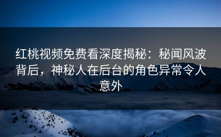 红桃视频免费看深度揭秘：秘闻风波背后，神秘人在后台的角色异常令人意外