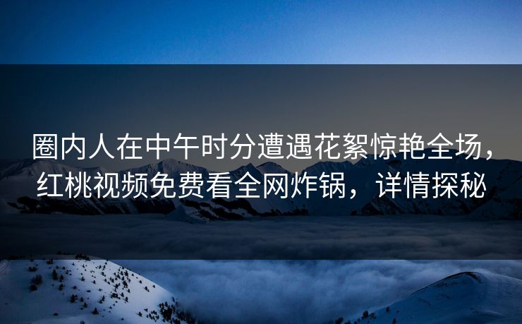 圈内人在中午时分遭遇花絮惊艳全场，红桃视频免费看全网炸锅，详情探秘