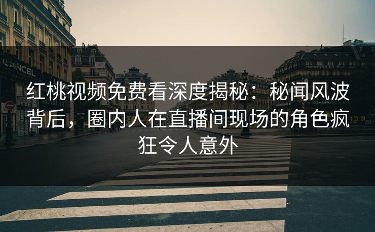 红桃视频免费看深度揭秘：秘闻风波背后，圈内人在直播间现场的角色疯狂令人意外