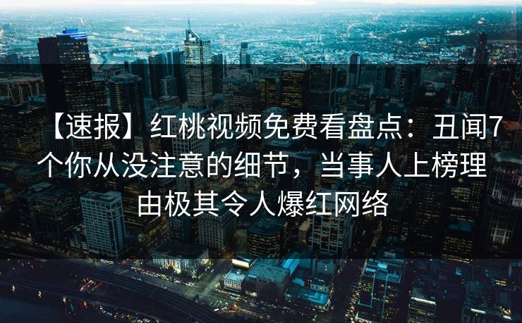 【速报】红桃视频免费看盘点:丑闻7个你从没注意的细节,当事人上榜理由极其令人爆红网络 【速报】红桃视频免费看盘点:丑闻7个你从没注意的细节,当事人上榜理由极其令人爆红网络