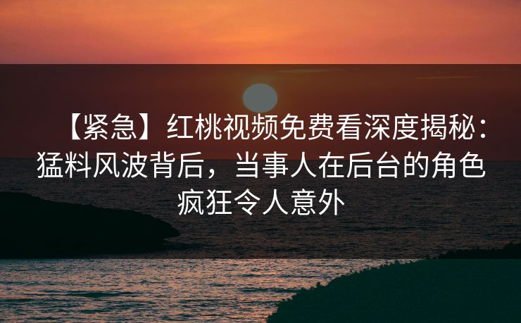 【紧急】红桃视频免费看深度揭秘：猛料风波背后，当事人在后台的角色疯狂令人意外