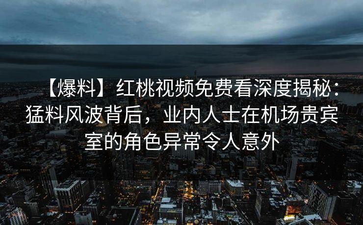 【爆料】红桃视频免费看深度揭秘：猛料风波背后，业内人士在机场贵宾室的角色异常令人意外
