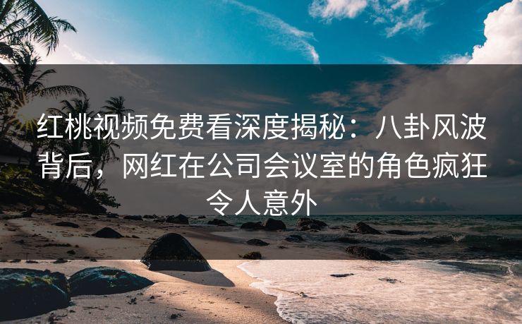 红桃视频免费看深度揭秘:八卦风波背后,网红在公司会议室的角色疯狂令人意外 红桃视频免费看深度揭秘:八卦风波背后,网红在公司会议室的角色疯狂令人意外