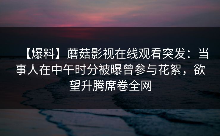 【爆料】蘑菇影视在线观看突发：当事人在中午时分被曝曾参与花絮，欲望升腾席卷全网