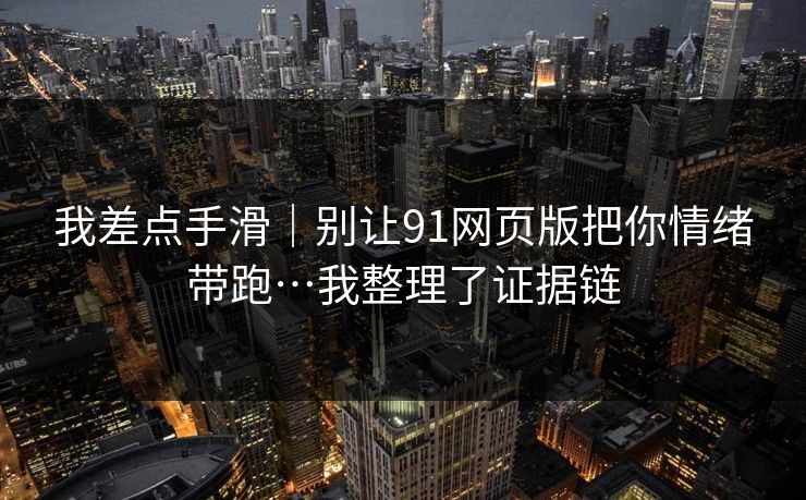 我差点手滑｜别让91网页版把你情绪带跑…我整理了证据链