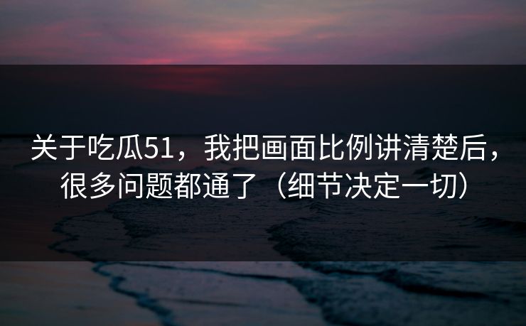 关于吃瓜51，我把画面比例讲清楚后，很多问题都通了（细节决定一切）