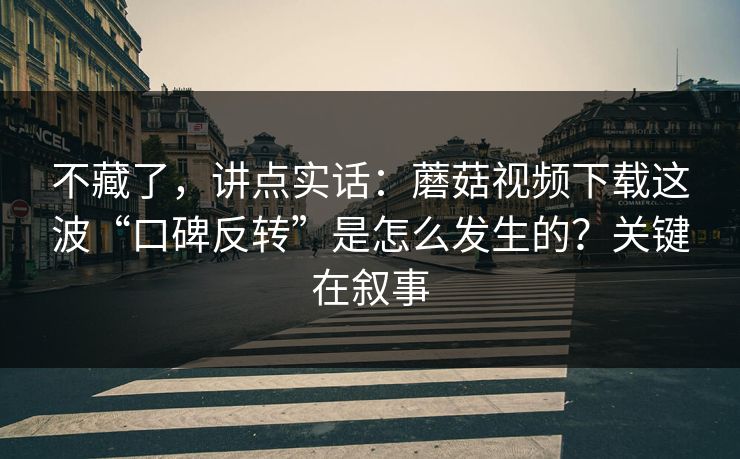 不藏了，讲点实话：蘑菇视频下载这波“口碑反转”是怎么发生的？关键在叙事