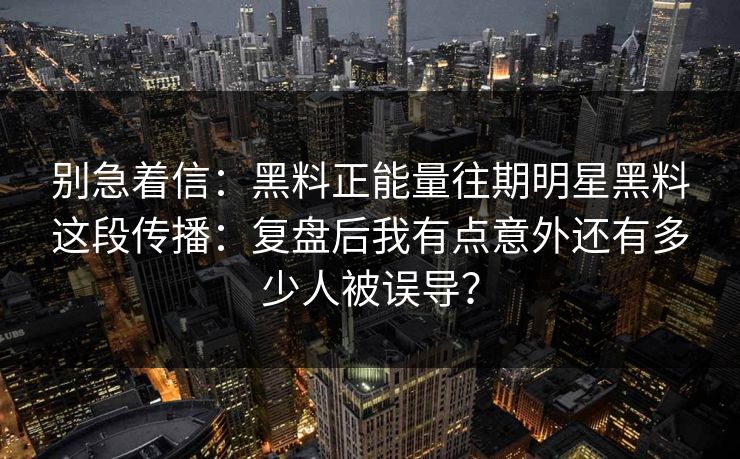 别急着信：黑料正能量往期明星黑料这段传播：复盘后我有点意外还有多少人被误导？