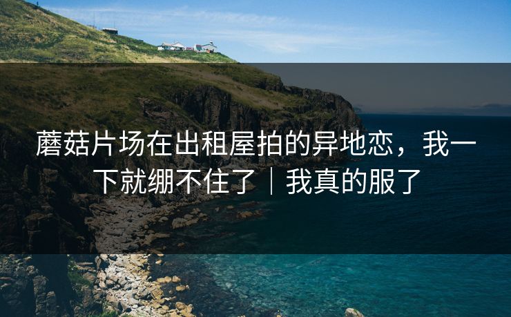 蘑菇片场在出租屋拍的异地恋，我一下就绷不住了｜我真的服了