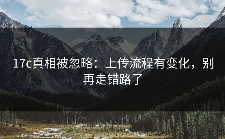 17c真相被忽略：上传流程有变化，别再走错路了