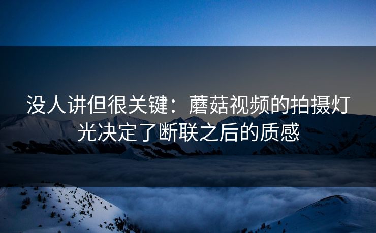 没人讲但很关键：蘑菇视频的拍摄灯光决定了断联之后的质感