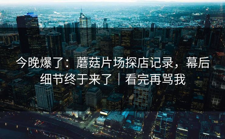 今晚爆了：蘑菇片场探店记录，幕后细节终于来了｜看完再骂我