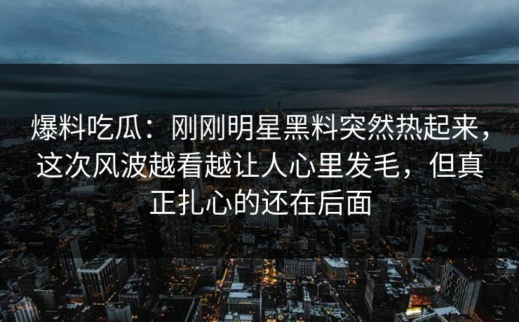 爆料吃瓜：刚刚明星黑料突然热起来，这次风波越看越让人心里发毛，但真正扎心的还在后面