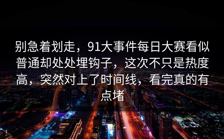 别急着划走，91大事件每日大赛看似普通却处处埋钩子，这次不只是热度高，突然对上了时间线，看完真的有点堵