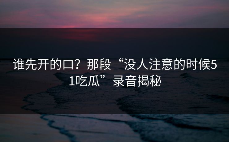 谁先开的口？那段“没人注意的时候51吃瓜”录音揭秘