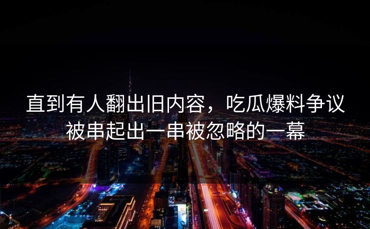 直到有人翻出旧内容，吃瓜爆料争议被串起出一串被忽略的一幕
